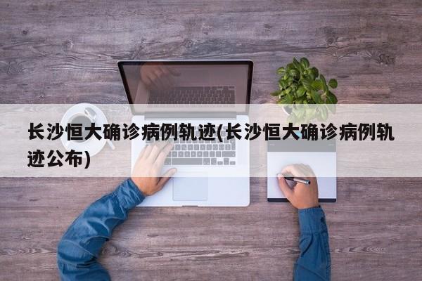 长沙恒大确诊病例轨迹(长沙恒大确诊病例轨迹公布)