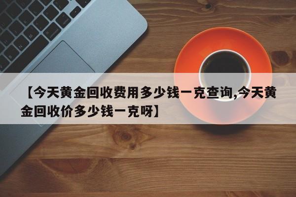 【今天黄金回收费用多少钱一克查询,今天黄金回收价多少钱一克呀】