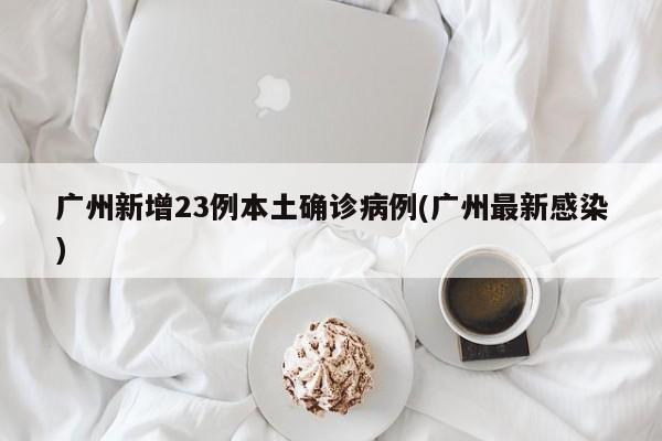 广州新增23例本土确诊病例(广州最新感染)