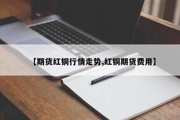 【期货红铜行情走势,红铜期货费用】