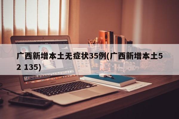 广西新增本土无症状35例(广西新增本土52 135)