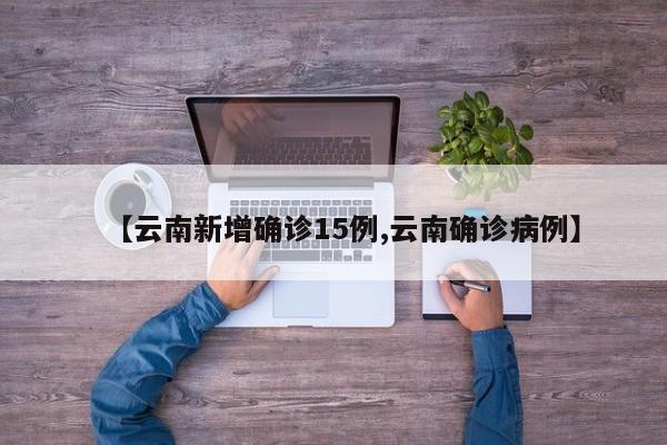 【云南新增确诊15例,云南确诊病例】