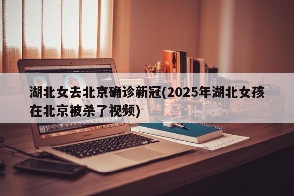 湖北女去北京确诊新冠(2025年湖北女孩在北京被杀了视频)