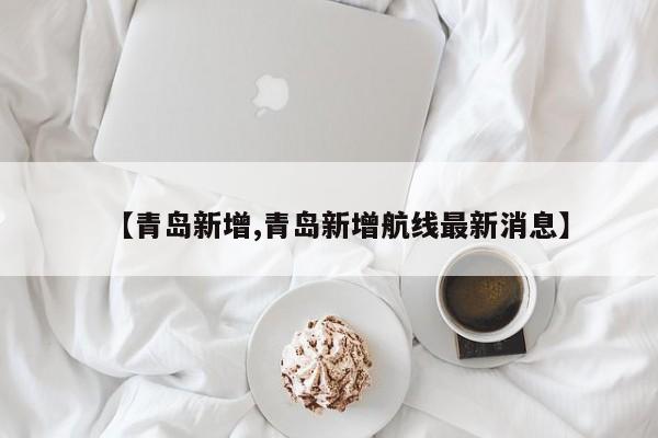 【青岛新增,青岛新增航线最新消息】