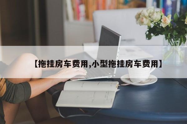 【拖挂房车费用,小型拖挂房车费用】