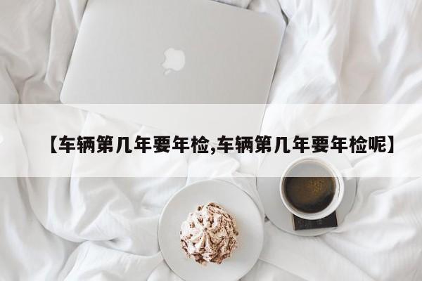 【车辆第几年要年检,车辆第几年要年检呢】