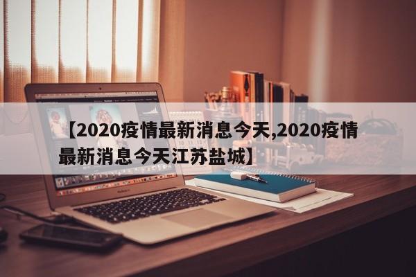 【2020疫情最新消息今天,2020疫情最新消息今天江苏盐城】