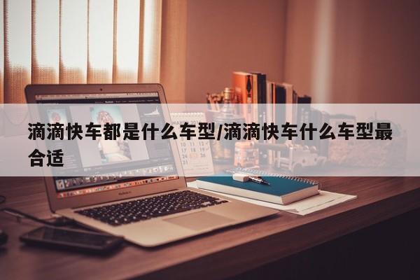 滴滴快车都是什么车型/滴滴快车什么车型最合适