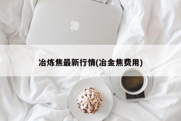 冶炼焦最新行情(冶金焦费用)
