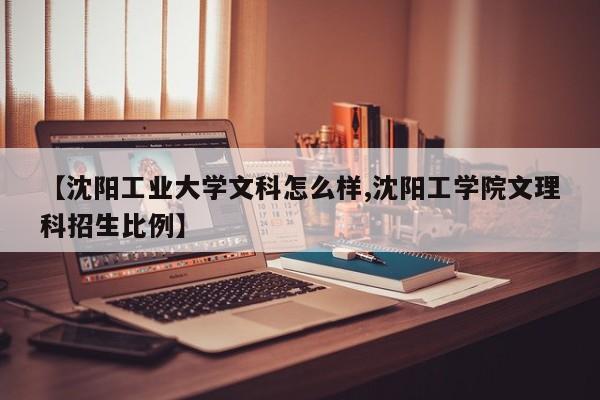 【沈阳工业大学文科怎么样,沈阳工学院文理科招生比例】