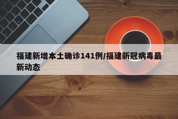 福建新增本土确诊141例/福建新冠病毒最新动态