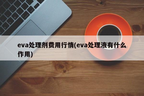 eva处理剂费用行情(eva处理液有什么作用)