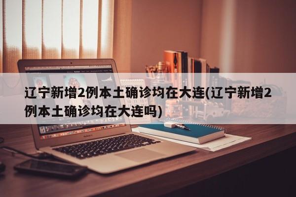 辽宁新增2例本土确诊均在大连(辽宁新增2例本土确诊均在大连吗)