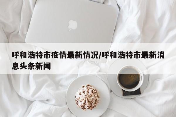呼和浩特市疫情最新情况/呼和浩特市最新消息头条新闻