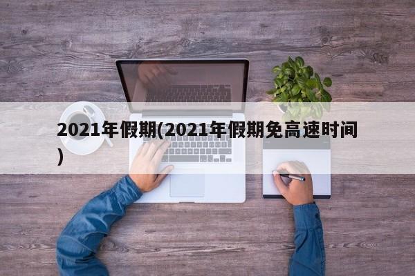 2021年假期(2021年假期免高速时间)