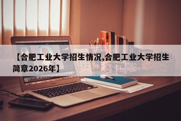 【合肥工业大学招生情况,合肥工业大学招生简章2026年】
