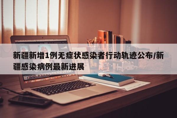 新疆新增1例无症状感染者行动轨迹公布/新疆感染病例最新进展