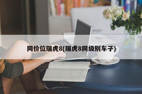 同价位瑞虎8(瑞虎8同级别车子)
