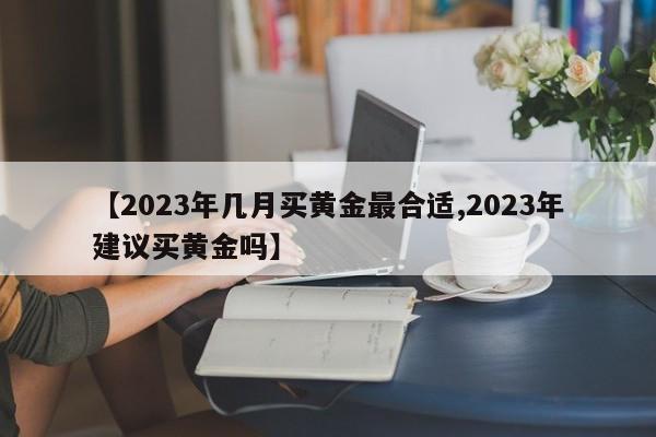 【2023年几月买黄金最合适,2023年建议买黄金吗】