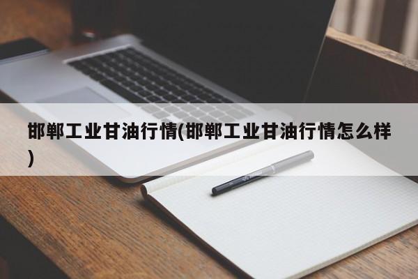 邯郸工业甘油行情(邯郸工业甘油行情怎么样)
