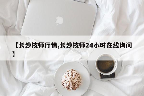 【长沙技师行情,长沙技师24小时在线询问】