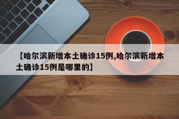 【哈尔滨新增本土确诊15例,哈尔滨新增本土确诊15例是哪里的】