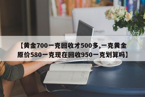 【黄金700一克回收才500多,一克黄金原价580一克现在回收950一克划算吗】