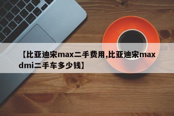 【比亚迪宋max二手费用,比亚迪宋maxdmi二手车多少钱】