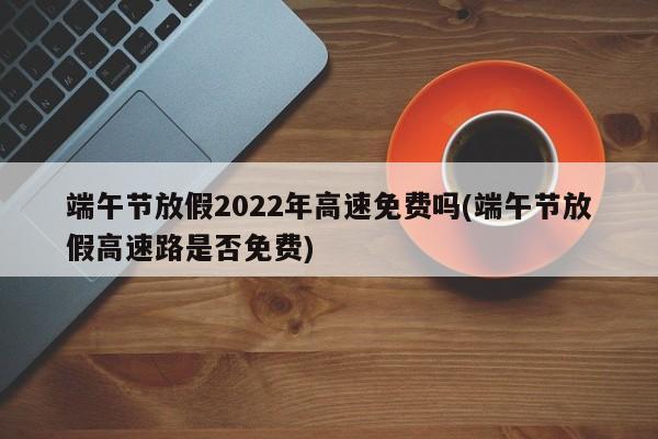 端午节放假2022年高速免费吗(端午节放假高速路是否免费)