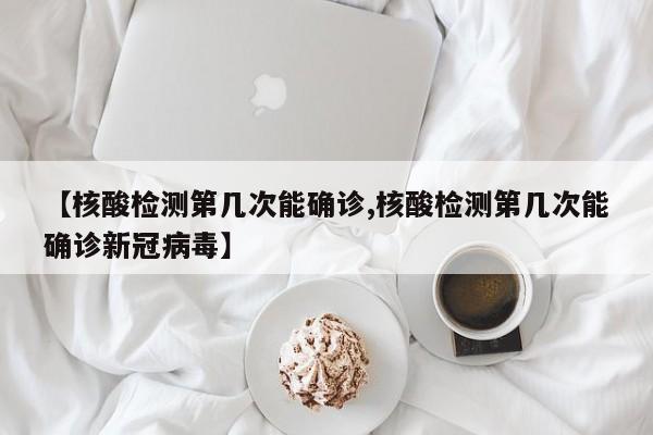 【核酸检测第几次能确诊,核酸检测第几次能确诊新冠病毒】