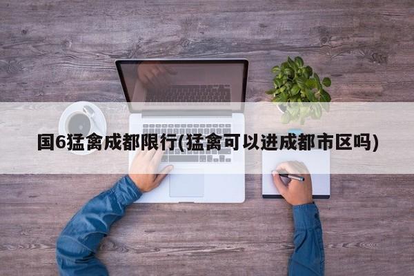 国6猛禽成都限行(猛禽可以进成都市区吗)