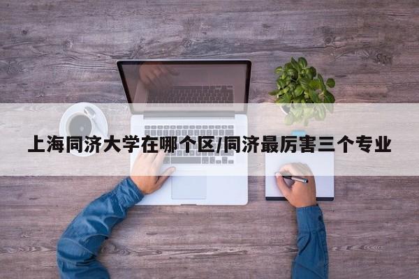 上海同济大学在哪个区/同济最厉害三个专业