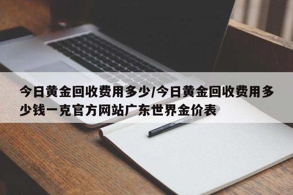 今日黄金回收费用多少/今日黄金回收费用多少钱一克官方网站广东世界金价表