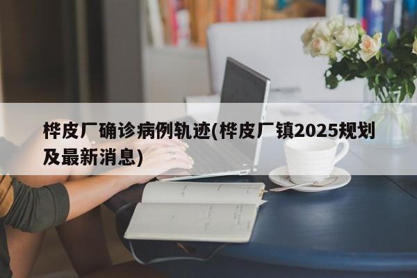 桦皮厂确诊病例轨迹(桦皮厂镇2025规划及最新消息)
