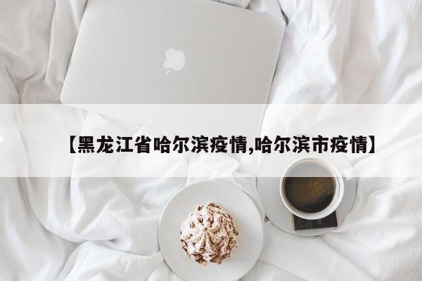 【黑龙江省哈尔滨疫情,哈尔滨市疫情】