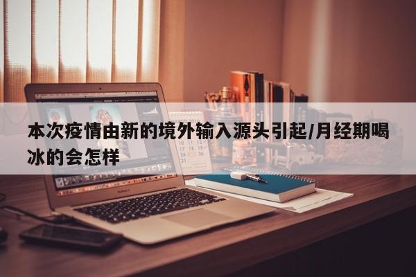 本次疫情由新的境外输入源头引起/月经期喝冰的会怎样