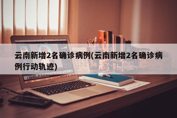云南新增2名确诊病例(云南新增2名确诊病例行动轨迹)
