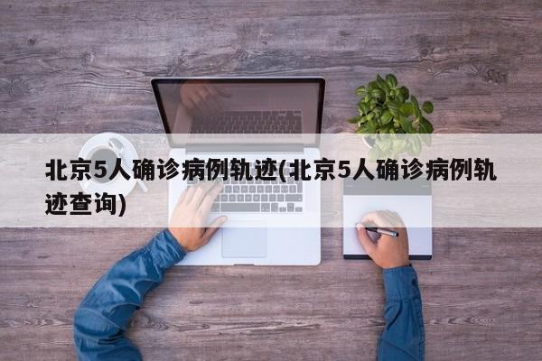 北京5人确诊病例轨迹(北京5人确诊病例轨迹查询)
