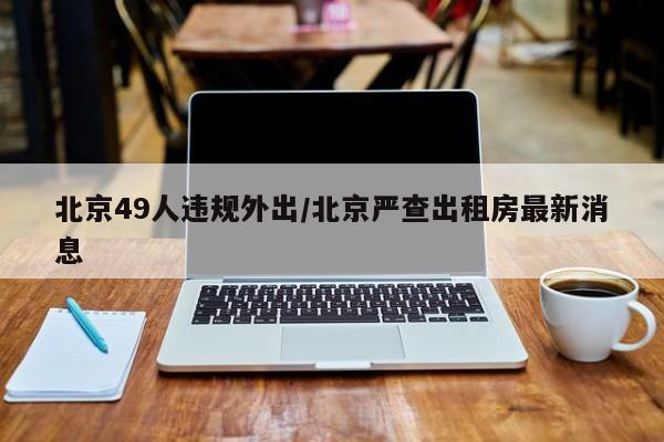 北京49人违规外出/北京严查出租房最新消息