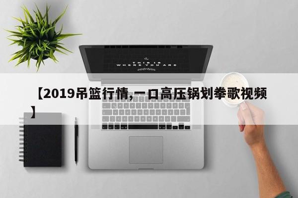 【2019吊篮行情,一口高压锅划拳歌视频】