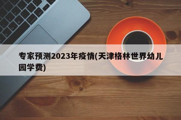 专家预测2023年疫情(天津格林世界幼儿园学费)