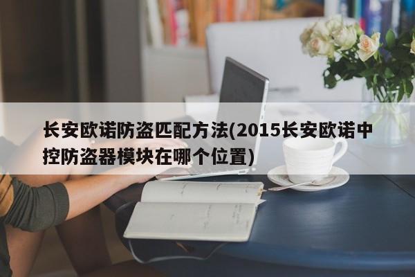 长安欧诺防盗匹配方法(2015长安欧诺中控防盗器模块在哪个位置)