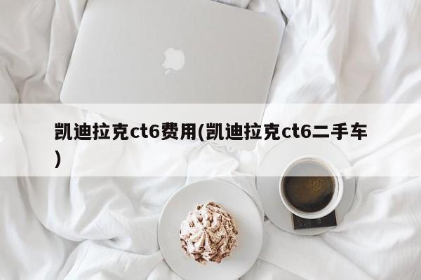 凯迪拉克ct6费用(凯迪拉克ct6二手车)