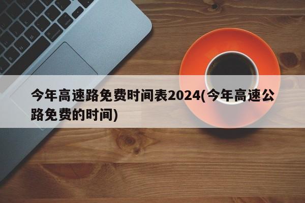 今年高速路免费时间表2024(今年高速公路免费的时间)