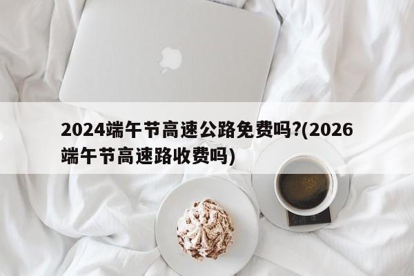 2024端午节高速公路免费吗?(2026端午节高速路收费吗)