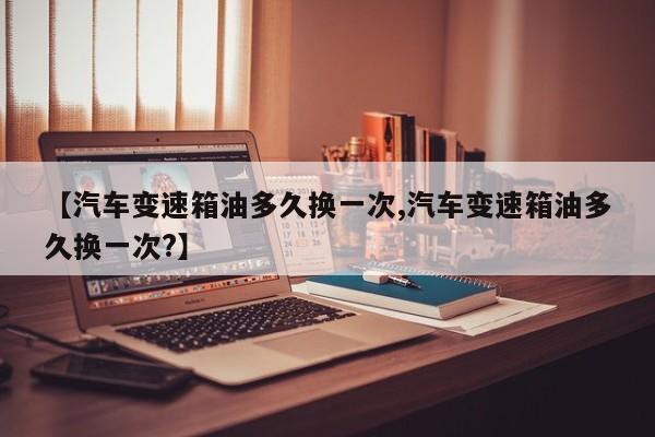 【汽车变速箱油多久换一次,汽车变速箱油多久换一次?】