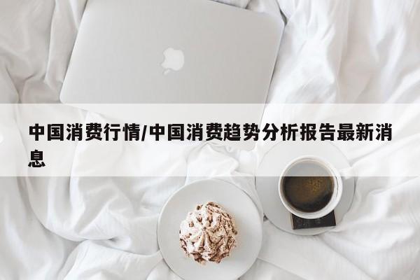 中国消费行情/中国消费趋势分析报告最新消息
