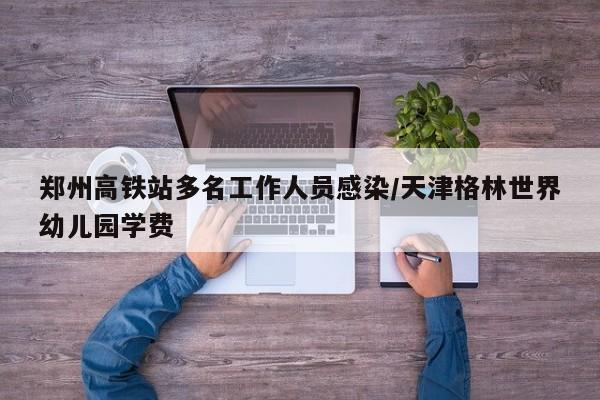 郑州高铁站多名工作人员感染/天津格林世界幼儿园学费
