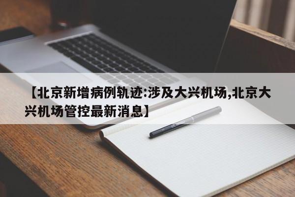 【北京新增病例轨迹:涉及大兴机场,北京大兴机场管控最新消息】
