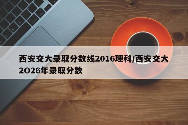 西安交大录取分数线2016理科/西安交大2O26年录取分数